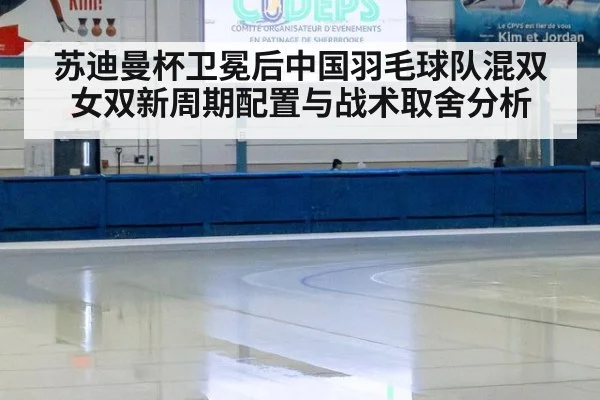苏迪曼杯卫冕后中国羽毛球队混双女双新周期配置与战术取舍分析